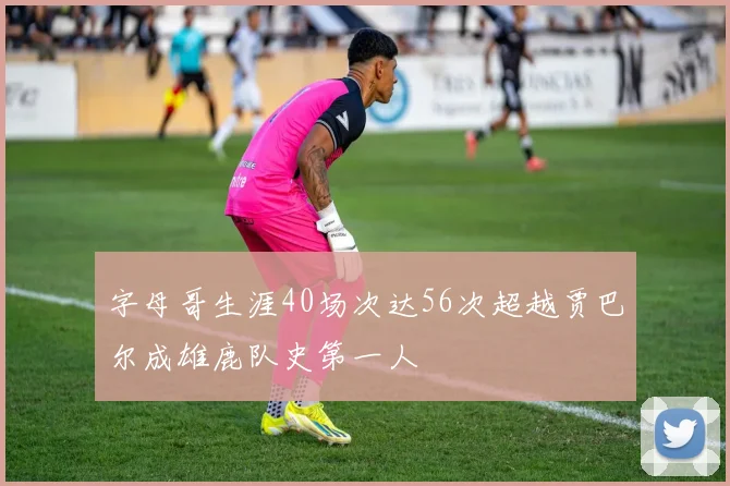 字母哥生涯40场次达56次超越贾巴尔成雄鹿队史第一人