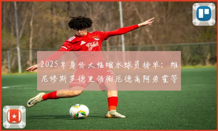 2025年身价大幅缩水球员榜单：维尼修斯罗德里领衔厄德高阿劳霍等人上榜