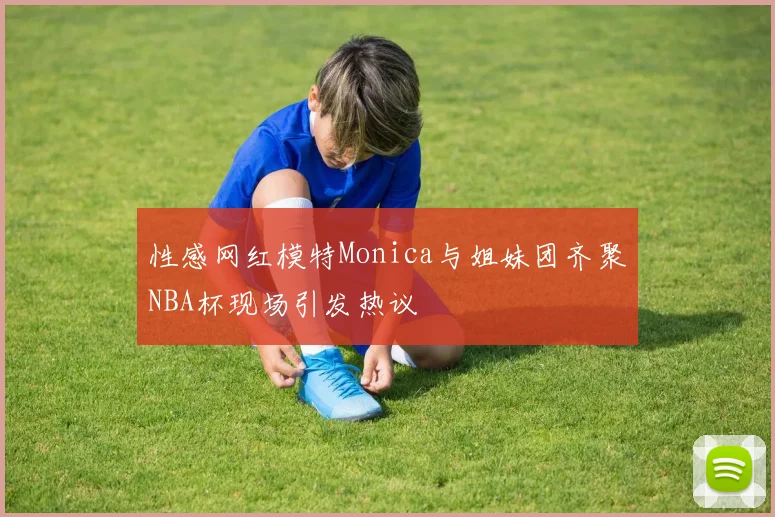 性感网红模特Monica与姐妹团齐聚NBA杯现场引发热议