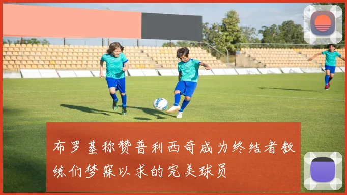 布罗基称赞普利西奇成为终结者教练们梦寐以求的完美球员