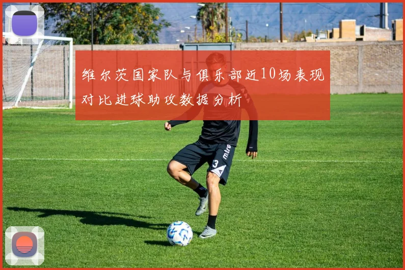 维尔茨国家队与俱乐部近10场表现对比进球助攻数据分析