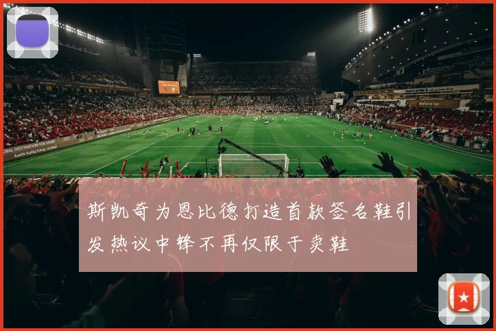 斯凯奇为恩比德打造首款签名鞋引发热议中锋不再仅限于卖鞋