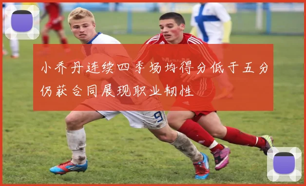 小乔丹连续四季场均得分低于五分仍获合同展现职业韧性