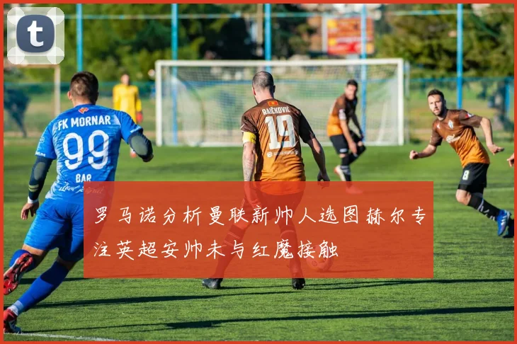 罗马诺分析曼联新帅人选图赫尔专注英超安帅未与红魔接触