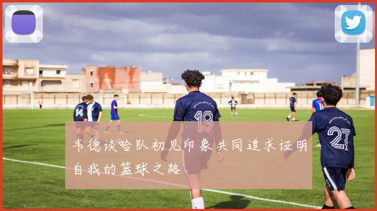 韦德谈哈队初见印象共同追求证明自我的篮球之路
