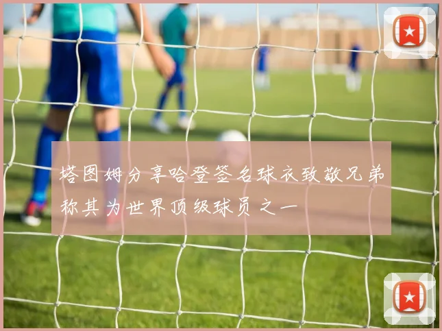 塔图姆分享哈登签名球衣致敬兄弟称其为世界顶级球员之一