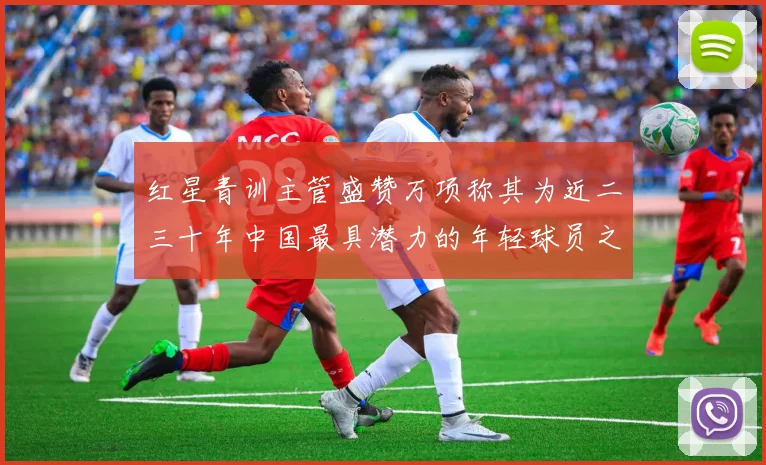 红星青训主管盛赞万项称其为近二三十年中国最具潜力的年轻球员之一