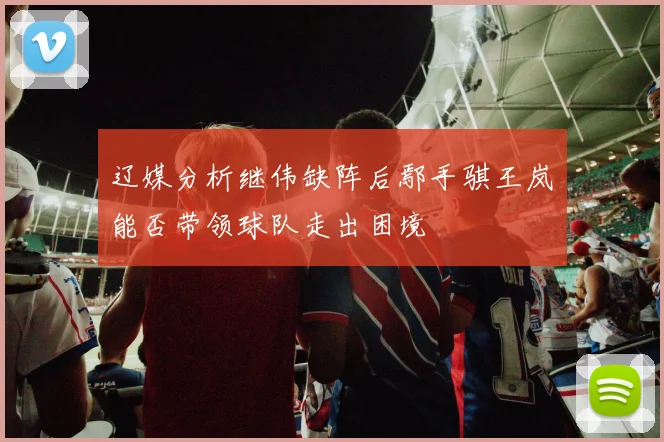辽媒分析继伟缺阵后鄢手骐王岚嵚能否带领球队走出困境
