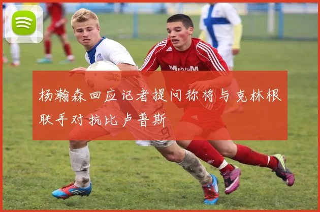 杨瀚森回应记者提问称将与克林根联手对抗比卢普斯
