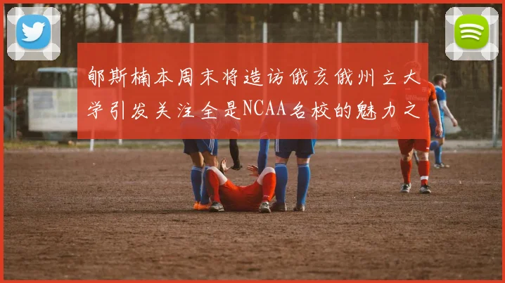 郇斯楠本周末将造访俄亥俄州立大学引发关注全是NCAA名校的魅力之旅
