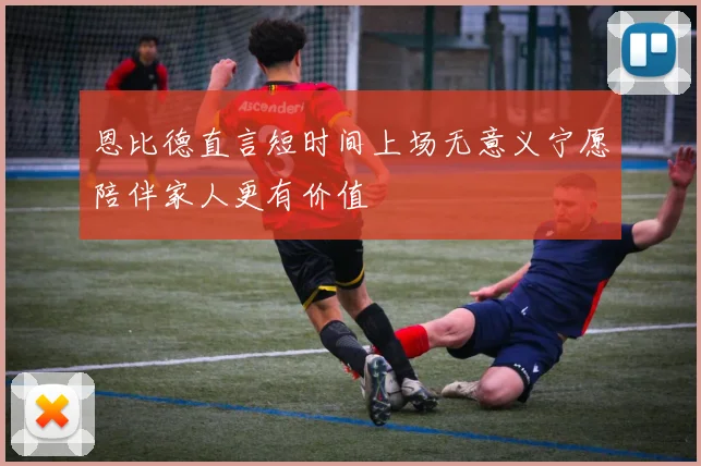 恩比德直言短时间上场无意义宁愿陪伴家人更有价值