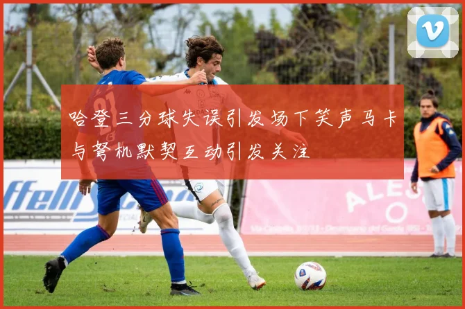 哈登三分球失误引发场下笑声马卡与弩机默契互动引发关注