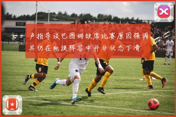 卢指导谈巴图姆缺席比赛原因强调其仍在轮换阵容中并非状态下滑