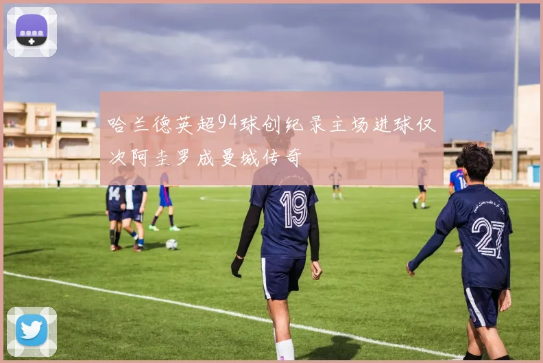 哈兰德英超94球创纪录主场进球仅次阿圭罗成曼城传奇