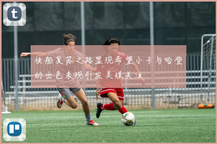 快船复苏之路显现希望小卡与哈登的出色表现引发美媒关注