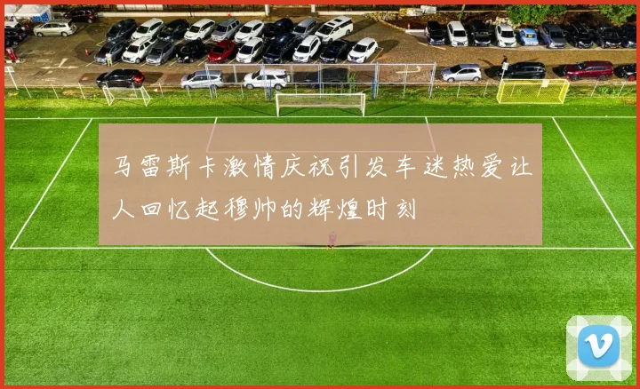 马雷斯卡激情庆祝引发车迷热爱让人回忆起穆帅的辉煌时刻
