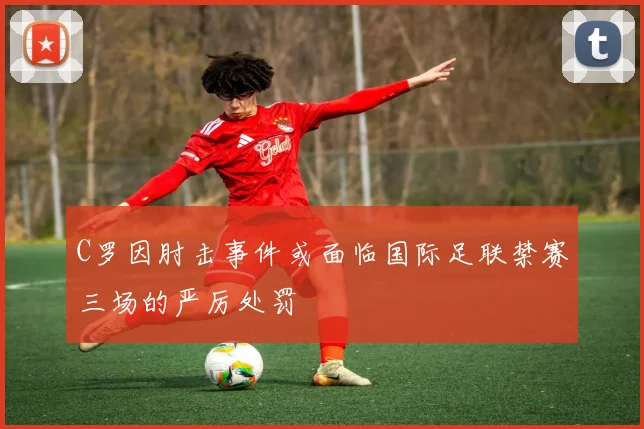 C罗因肘击事件或面临国际足联禁赛三场的严厉处罚