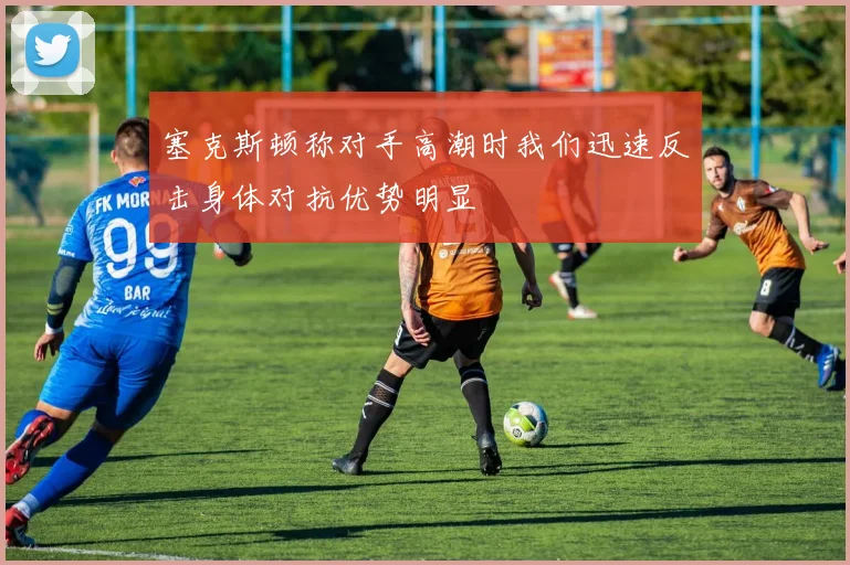 塞克斯顿称对手高潮时我们迅速反击身体对抗优势明显