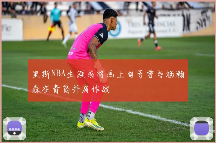 里斯NBA生涯或将画上句号曾与杨瀚森在青岛并肩作战