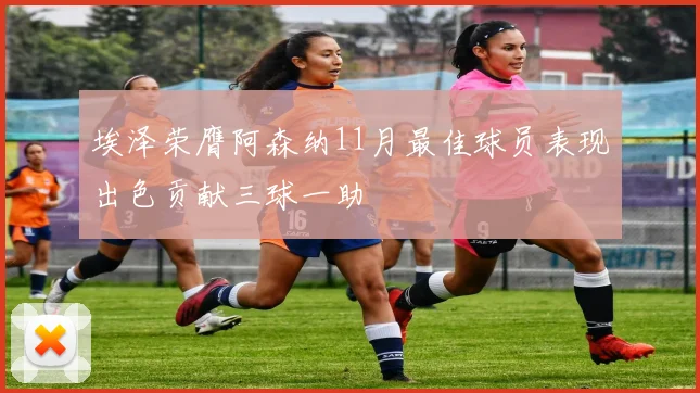 埃泽荣膺阿森纳11月最佳球员表现出色贡献三球一助