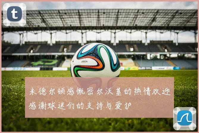 米德尔顿感慨密尔沃基的热情欢迎感谢球迷们的支持与爱护