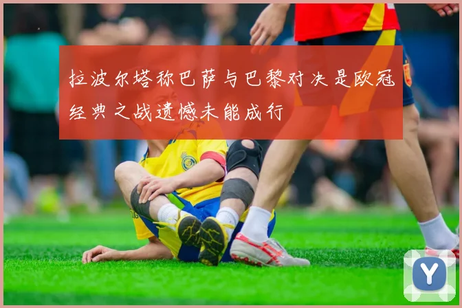 拉波尔塔称巴萨与巴黎对决是欧冠经典之战遗憾未能成行