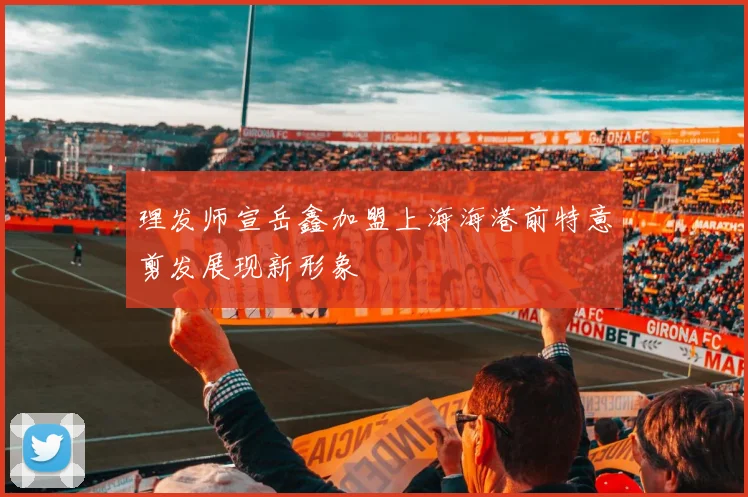 理发师宣岳鑫加盟上海海港前特意剪发展现新形象