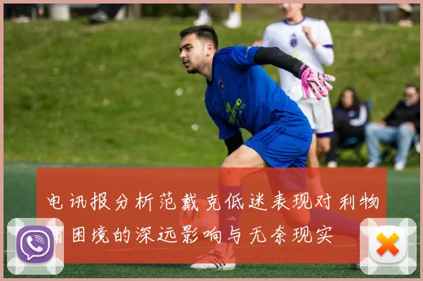 电讯报分析范戴克低迷表现对利物浦困境的深远影响与无奈现实