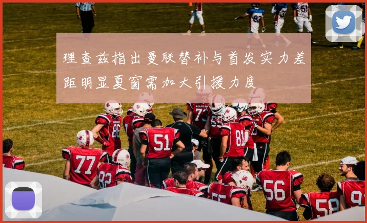 理查兹指出曼联替补与首发实力差距明显夏窗需加大引援力度