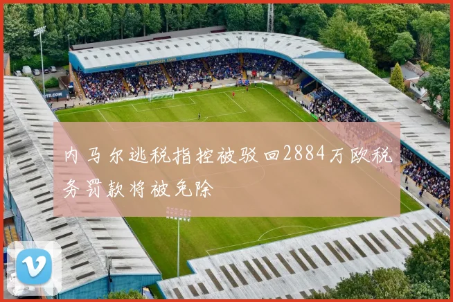 内马尔逃税指控被驳回2884万欧税务罚款将被免除