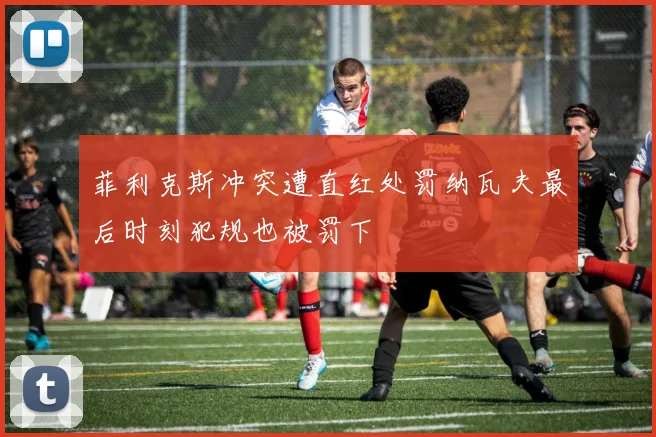 菲利克斯冲突遭直红处罚纳瓦夫最后时刻犯规也被罚下