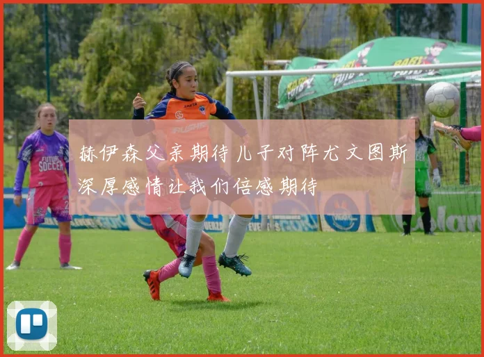 赫伊森父亲期待儿子对阵尤文图斯深厚感情让我们倍感期待