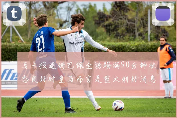 马卡报道姆巴佩全场踢满90分钟状态良好对皇马而言是重大利好消息