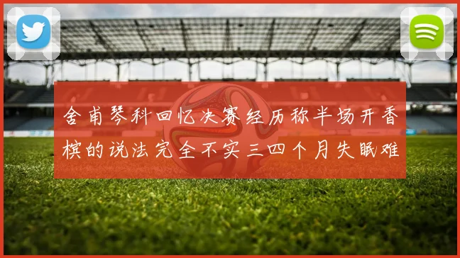 舍甫琴科回忆决赛经历称半场开香槟的说法完全不实三四个月失眠难以释怀