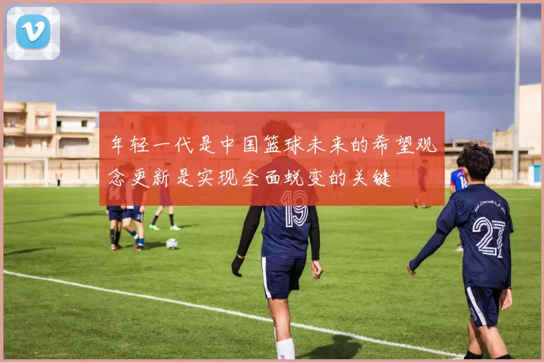 年轻一代是中国篮球未来的希望观念更新是实现全面蜕变的关键