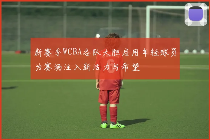 新赛季WCBA各队大胆启用年轻球员为赛场注入新活力与希望