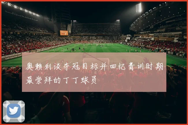 奥赖利谈夺冠目标并回忆青训时期最崇拜的丁丁球员