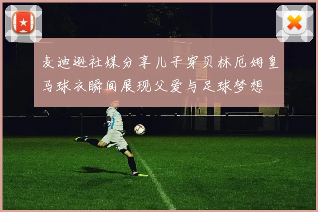 麦迪逊社媒分享儿子穿贝林厄姆皇马球衣瞬间展现父爱与足球梦想