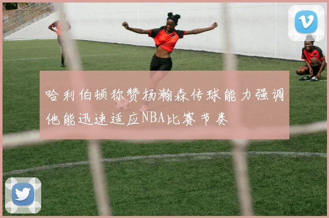 哈利伯顿称赞杨瀚森传球能力强调他能迅速适应NBA比赛节奏