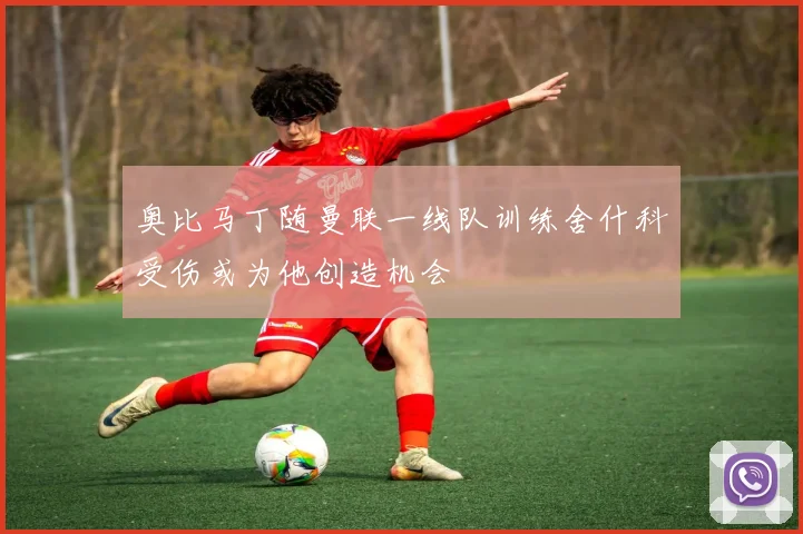 奥比马丁随曼联一线队训练舍什科受伤或为他创造机会