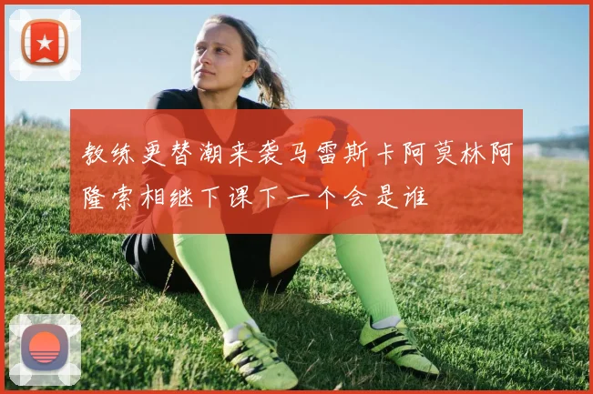 教练更替潮来袭马雷斯卡阿莫林阿隆索相继下课下一个会是谁